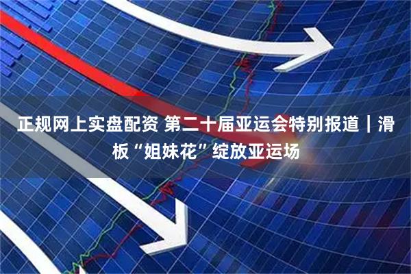 正规网上实盘配资 第二十届亚运会特别报道｜滑板“姐妹花”绽放亚运场