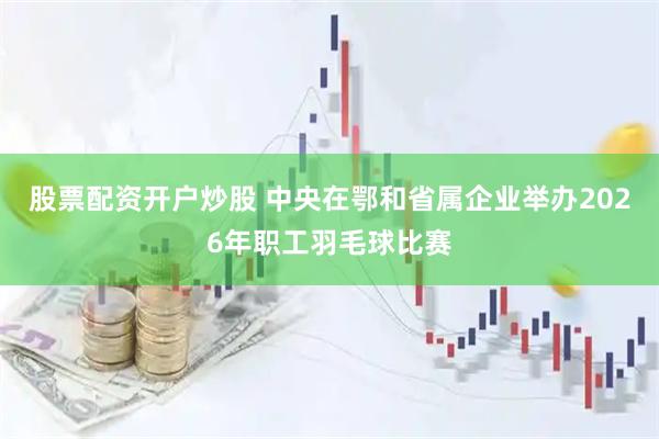 股票配资开户炒股 中央在鄂和省属企业举办2026年职工羽毛球比赛