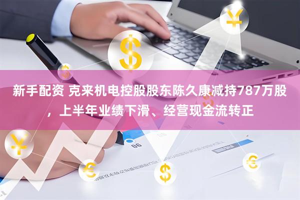 新手配资 克来机电控股股东陈久康减持787万股，上半年业绩下滑、经营现金流转正