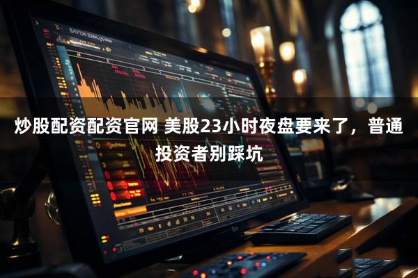 炒股配资配资官网 美股23小时夜盘要来了，普通投资者别踩坑