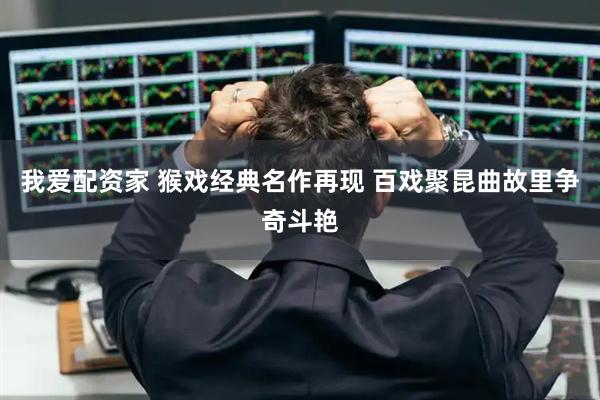 我爱配资家 猴戏经典名作再现 百戏聚昆曲故里争奇斗艳