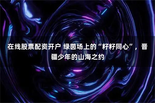 在线股票配资开户 绿茵场上的“籽籽同心”，晋疆少年的山海之约