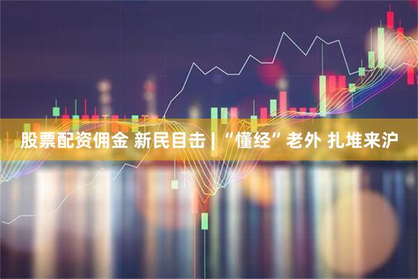 股票配资佣金 新民目击 | “懂经”老外 扎堆来沪